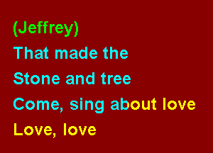 (Jeffrey)
That made the

Stone and tree
Come, sing about love
Love, love