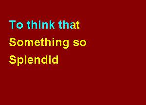 To think that
Something so

Splendid