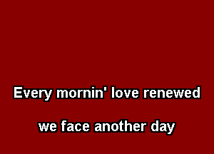 Every mornin' love renewed

we face another day