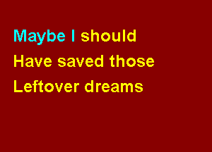 Maybe I should
Have saved those

Leftover dreams