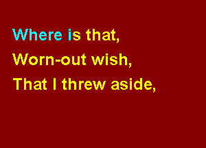 Where is that,
Worn-out wish,

That I threw aside,