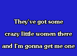 They've got some
crazy little women there

and I'm gonna get me one