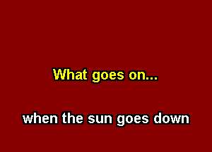 What goes on...

when the sun goes down