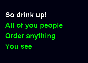 So drink up!
All of you people

Order anything
You see