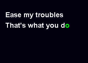 Ease my troubles
That's what you do