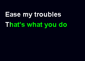 Ease my troubles
That's what you do