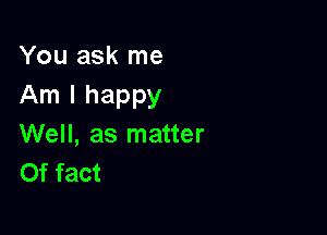 You ask me
Am I happy

Well, as matter
Of fact