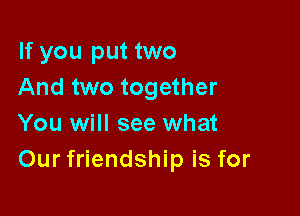 If you put two
And two together

You will see what
Our friendship is for