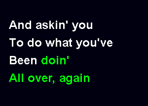 And askin' you
To do what you've

Been doin'
All over, again