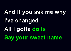 And if you ask me why
I've changed

All I gotta do is
Say your sweet name