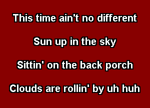 This time ain't no different
Sun up in the sky

Sittin' on the back porch

Clouds are rollin' by uh huh