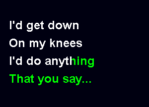I'd get down
On my knees

I'd do anything
That you say...