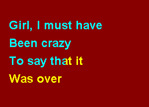 Girl, I must have
Been crazy

To say that it
Was over