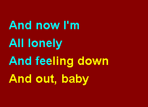 And now I'm
All lonely

And feeling down
And out, baby