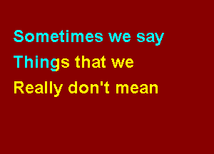 Sometimes we say
Things that we

Really don't mean