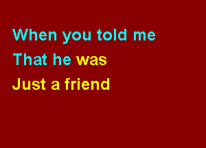 When you told me
That he was

Just a friend