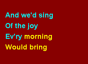 And we'd sing
Of the joy

Ev'ry morning
Would bring