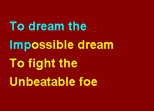 To dream the
Impossible dream

To fight the
Unbeatable foe