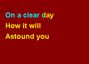 On a clear day
How it will

Astound you