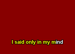 I said only in my mind