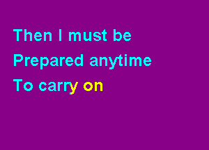 Then I must be
Prepared anytime

To carry on