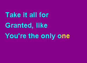 Take it all for
Granted, like

You're the only one