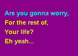 Are you gonna worry,
For the rest of,

Your life?
Eh yeah...