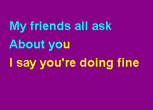 My friends all ask
About you

I say you're doing fine