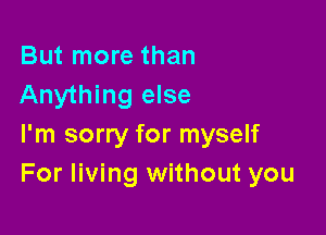 But more than
Anything else

I'm sorry for myself
For living without you