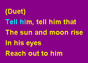 (Duet)
Tell him, tell him that

The sun and moon rise
In his eyes
Reach out to him
