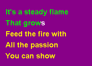 It's a steady flame
That grows

Feed the fire with
All the passion
You can show