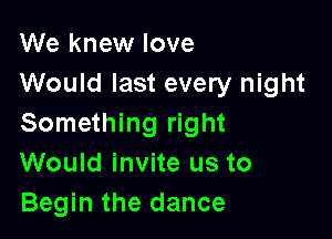 We knew love
Would last every night

Something right
Would invite us to
Begin the dance