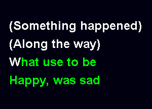 (Something happened)
(Along the way)

What use to be
Happy, was sad