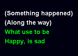 (Something happened)
(Along the way)

What use to be
Happy, is sad