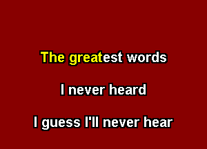 The greatest words

I never heard

I guess I'll never hear