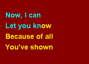 Now, I can
Let you know

Because of all
You've shown