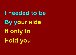 I needed to be
By your side

If only to
Hold you