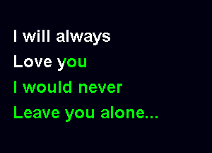 I will always
Love you

I would never
Leave you alone...
