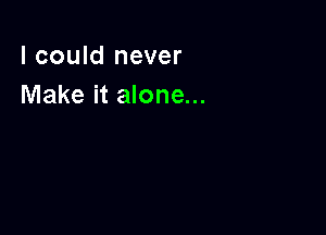 I could never
Make it alone...