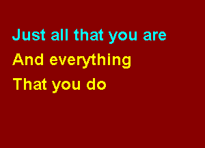 Just all that you are
And everything

That you do