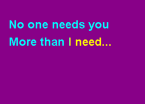No one needs you
More than I need...