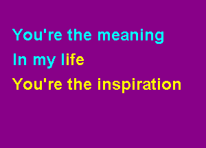 You're the meaning
In my life

You're the inspiration