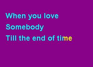 When you love
Somebody

Till the end of time