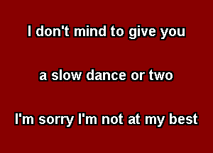 I don't mind to give you

a slow dance or two

I'm sorry I'm not at my best