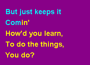 But just keeps it
Comin'

How'd you learn,
To do the things,
You do?