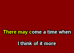 There may come a time when

I think of it more