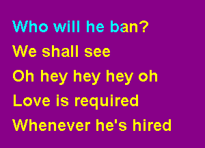 Who will he ban?
We shall see

Oh hey hey hey oh
Love is required
Whenever he's hired