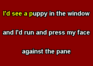 I'd see a puppy in the window

and I'd run and press my face

against the pane
