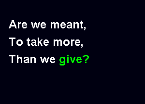Are we meant,
To take more,

Than we give?