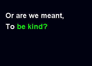 Or are we meant,
To be kind?